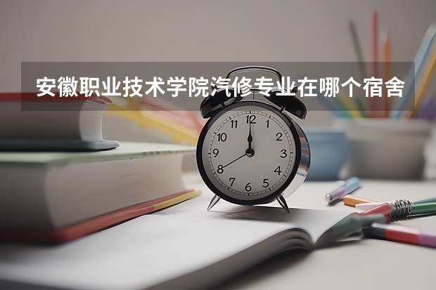 安徽职业技术学院汽修专业在哪个宿舍