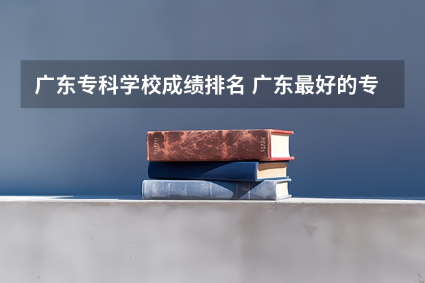 广东专科学校成绩排名 广东最好的专科学校排名