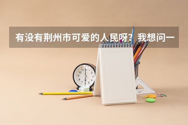 有没有荆州市可爱的人民呀？我想问一下长江大学在那里是个什么样的学校。