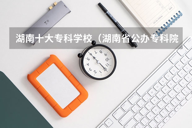 湖南十大专科学校（湖南省公办专科院校排名榜）