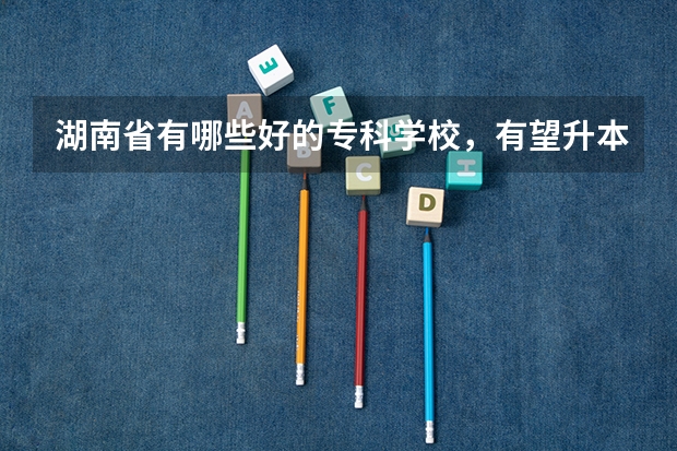 湖南省有哪些好的专科学校，有望升本科的有哪些