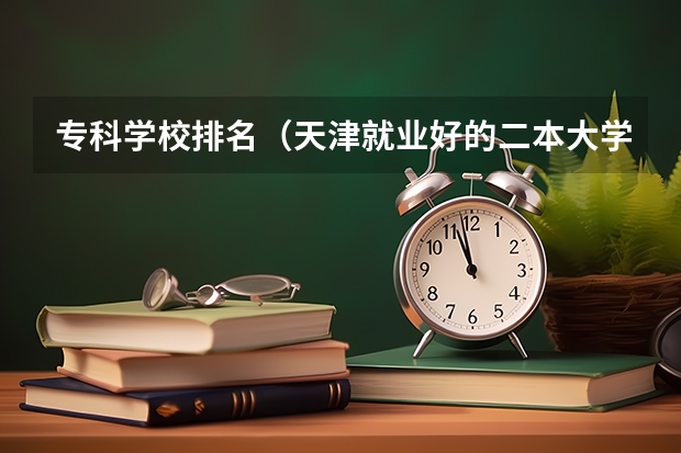 专科学校排名（天津就业好的二本大学排名）