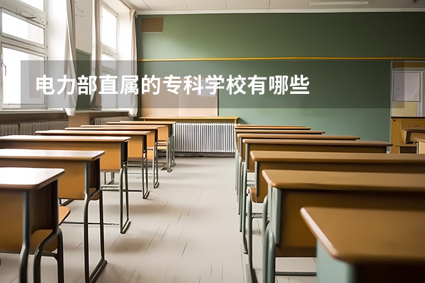 电力部直属的专科学校有哪些