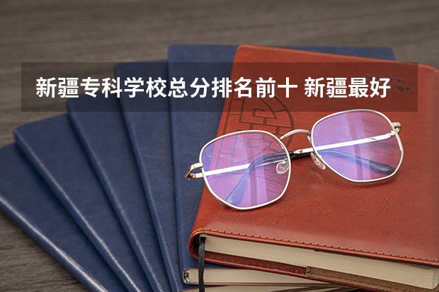 新疆专科学校总分排名前十 新疆最好的专科学校