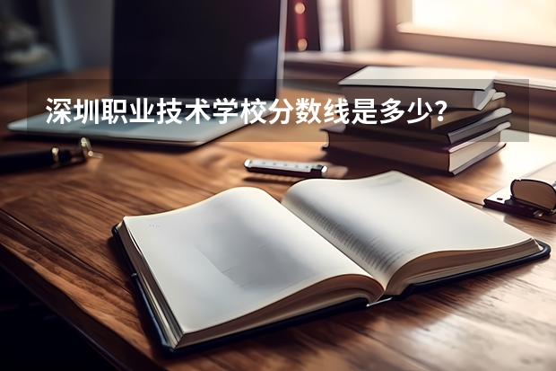 深圳职业技术学校分数线是多少？