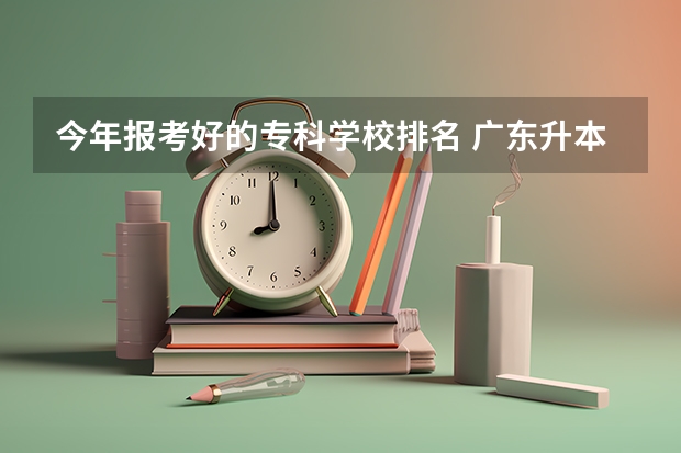 今年报考好的专科学校排名 广东升本率高的专科学校排名