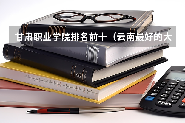 甘肃职业学院排名前十（云南最好的大专排名）
