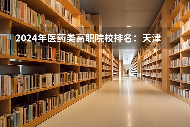 2024年医药类高职院校排名：天津医学高等专科学校第一（广东省卫校排名榜）