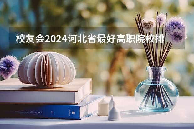 校友会2024河北省最好高职院校排名，石家庄医学高等专科学校前三（石家庄的哪几所专科学校好）