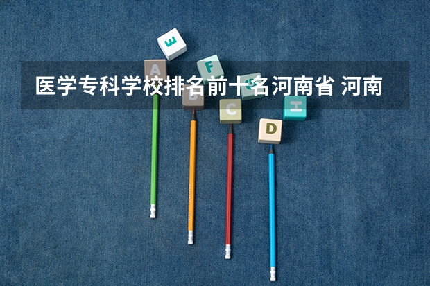 医学专科学校排名前十名河南省 河南五年制大专卫校排名榜前十名