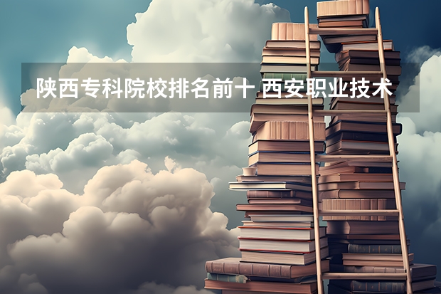 陕西专科院校排名前十 西安职业技术学院排名前十的学校