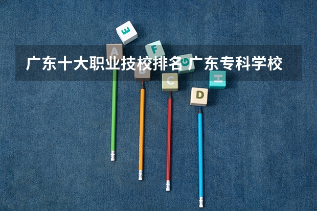 广东十大职业技校排名 广东专科学校排名