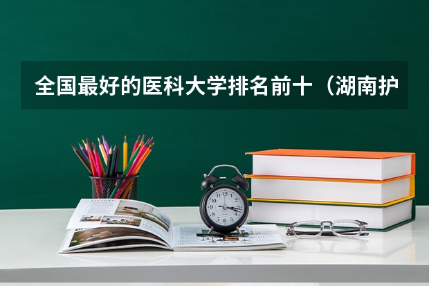 全国最好的医科大学排名前十（湖南护理大专学校排名及分数线）