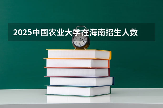 2025中国农业大学在海南招生人数计划预测