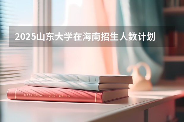2025山东大学在海南招生人数计划预测