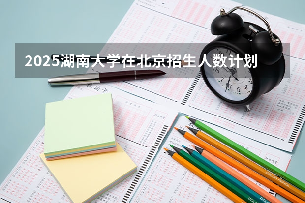 2025湖南大学在北京招生人数计划预测