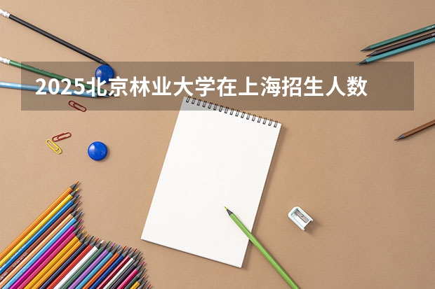 2025北京林业大学在上海招生人数计划预测