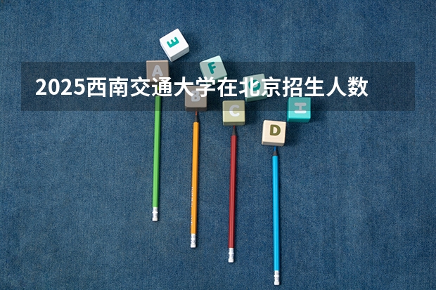 2025西南交通大学在北京招生人数计划预测