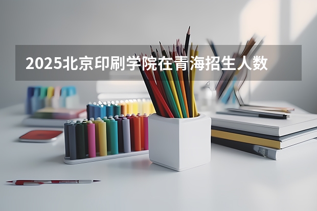 2025北京印刷学院在青海招生人数计划预测