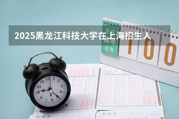 2025黑龙江科技大学在上海招生人数计划预测