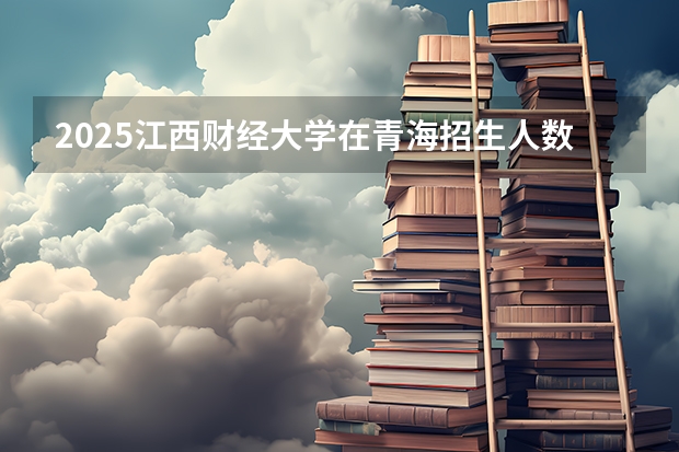 2025江西财经大学在青海招生人数计划预测