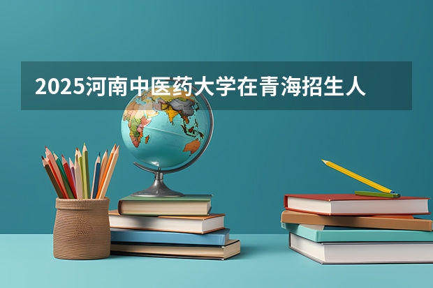 2025河南中医药大学在青海招生人数计划预测