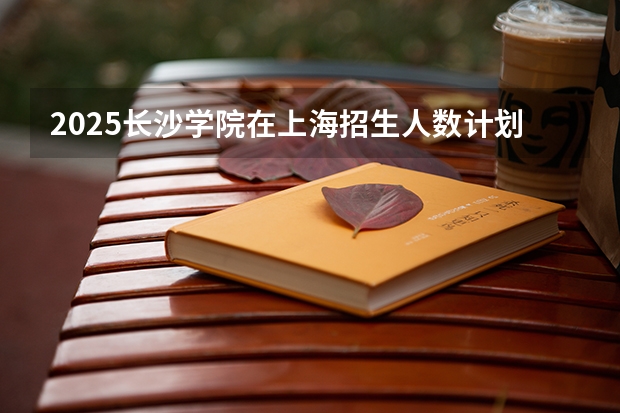 2025长沙学院在上海招生人数计划预测