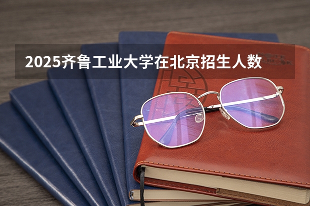 2025齐鲁工业大学在北京招生人数计划预测