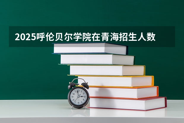 2025呼伦贝尔学院在青海招生人数计划预测