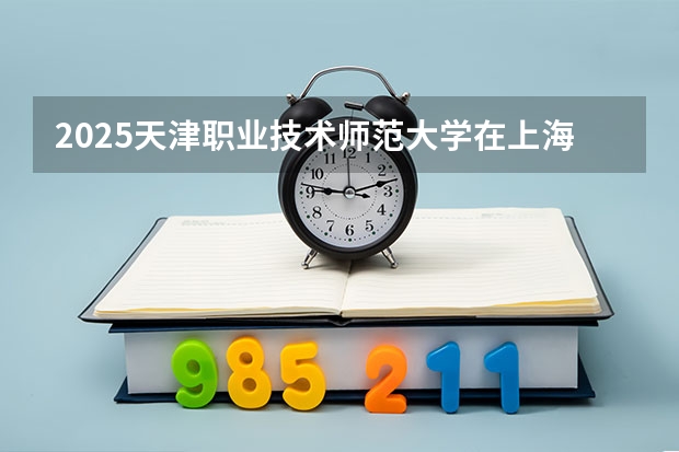 2025天津职业技术师范大学在上海招生人数计划预测