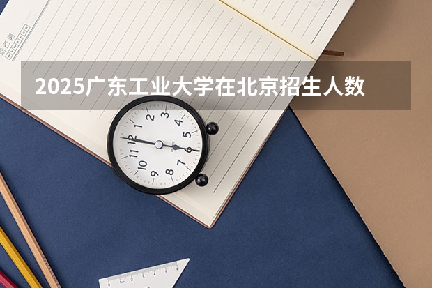 2025广东工业大学在北京招生人数计划预测