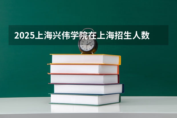 2025上海兴伟学院在上海招生人数计划预测