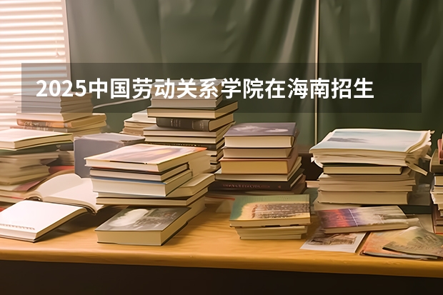 2025中国劳动关系学院在海南招生人数计划预测