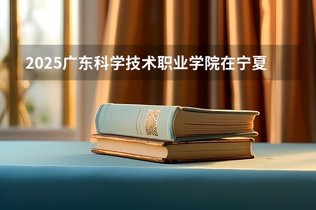 2025广东科学技术职业学院在宁夏招生人数计划预测