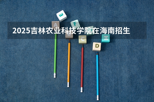 2025吉林农业科技学院在海南招生人数计划预测