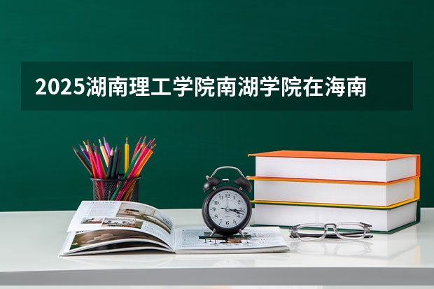 2025湖南理工学院南湖学院在海南招生人数计划预测