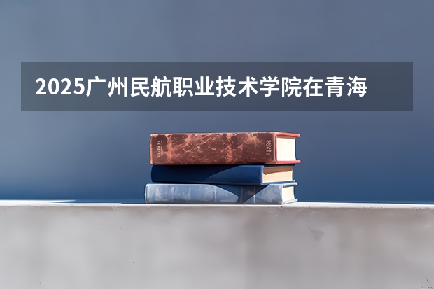 2025广州民航职业技术学院在青海招生人数计划预测