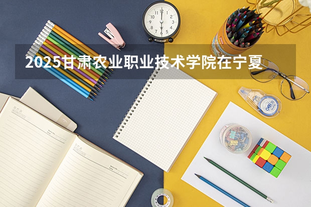2025甘肃农业职业技术学院在宁夏招生人数计划预测