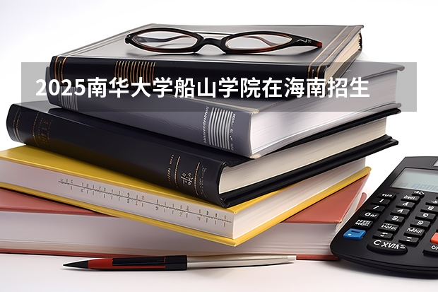 2025南华大学船山学院在海南招生人数计划预测