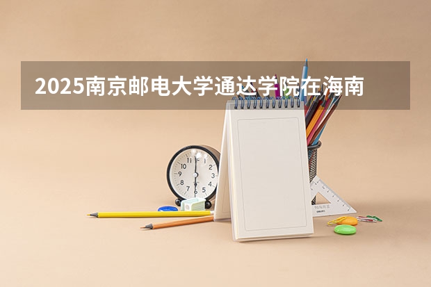 2025南京邮电大学通达学院在海南招生人数计划预测