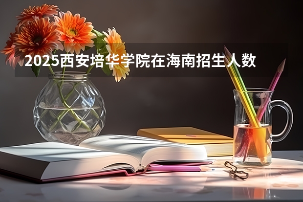 2025西安培华学院在海南招生人数计划预测