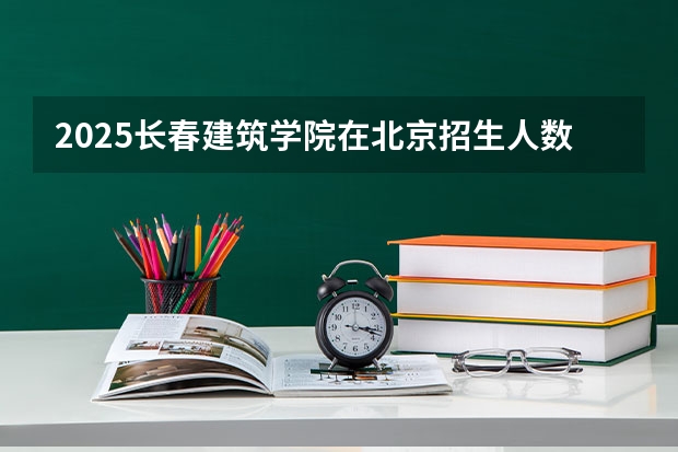 2025长春建筑学院在北京招生人数计划预测