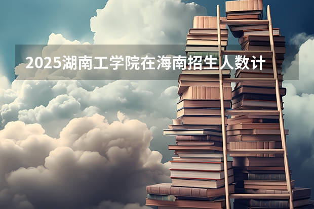 2025湖南工学院在海南招生人数计划预测