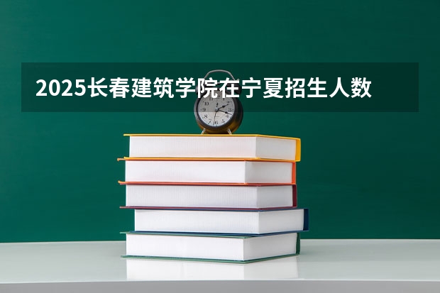 2025长春建筑学院在宁夏招生人数计划预测