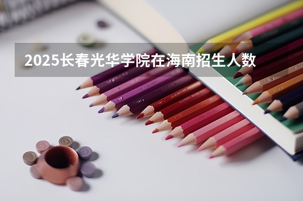 2025长春光华学院在海南招生人数计划预测