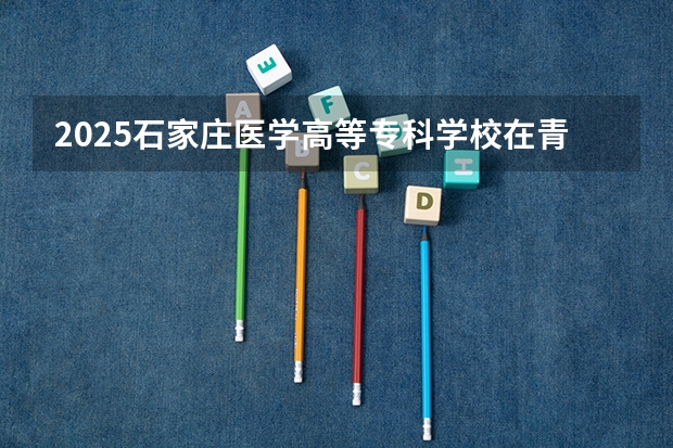 2025石家庄医学高等专科学校在青海招生人数计划预测