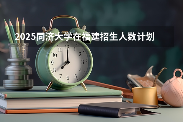 2025同济大学在福建招生人数计划预测