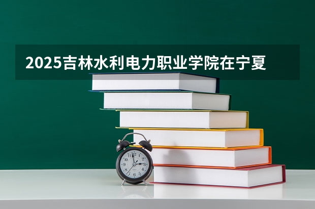 2025吉林水利电力职业学院在宁夏招生人数计划预测