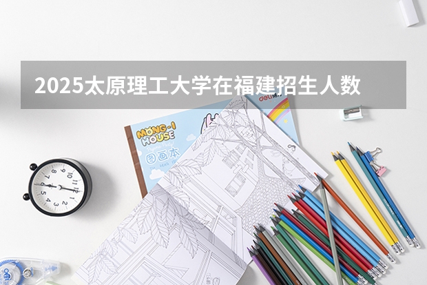2025太原理工大学在福建招生人数计划预测
