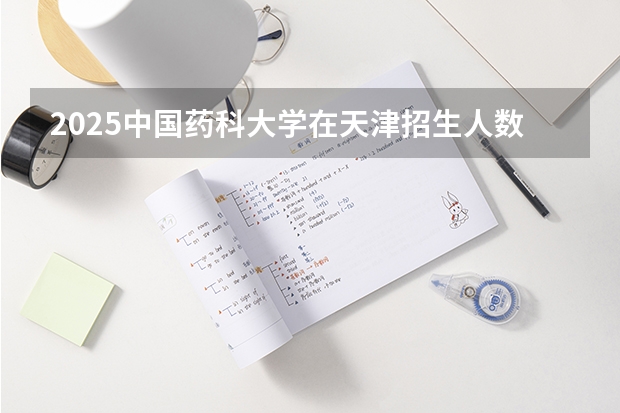 2025中国药科大学在天津招生人数计划预测